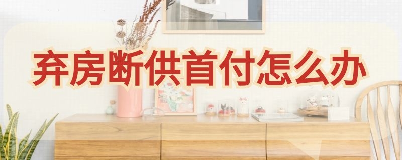 弃房断供首付怎么办（断供弃房首付返还吗）