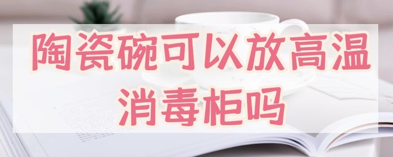 陶瓷碗可以放高温消毒柜吗（陶瓷碗能放消毒柜）