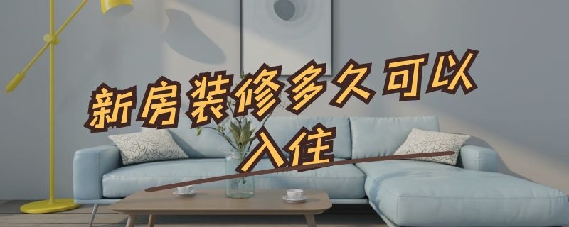 新房装修多久可以入住（房子装修完多久可以住人）