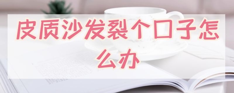 皮质沙发裂个口子怎么办（皮沙发裂口子怎么处理）