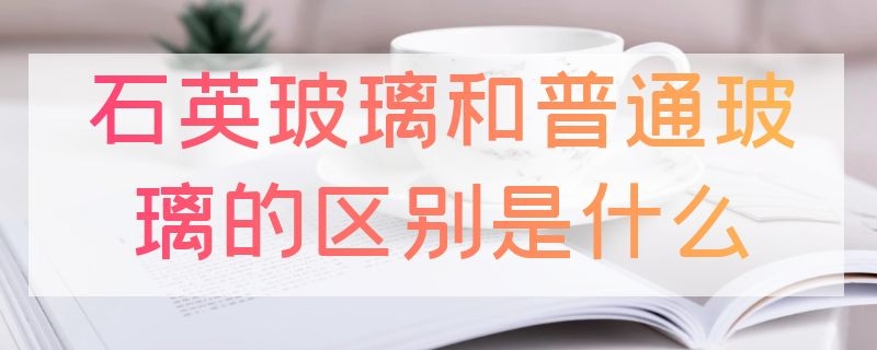 石英玻璃和普通玻璃的区别是什么 石英玻璃是石英吗