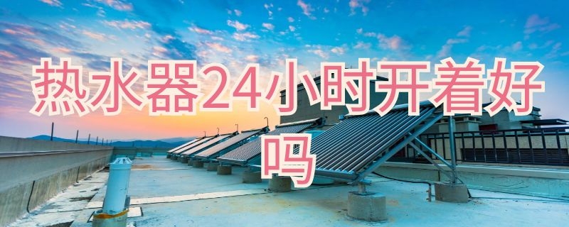 热水器24小时开着好吗 家用热水器24小时开着好吗