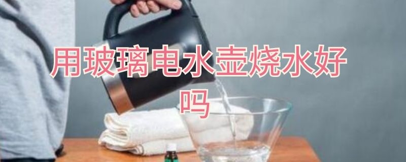 用玻璃电水壶烧水好吗（用玻璃电水壶烧水好吗视频）