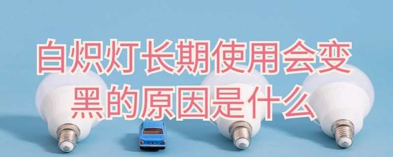 白炽灯长期使用会变黑的原因是什么 白炽灯用久后会发黑是因为什么