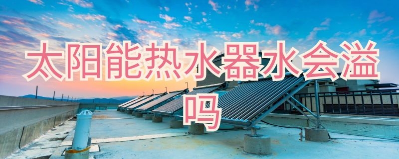 太阳能热水器水会溢吗（太阳能热水器会漏水）