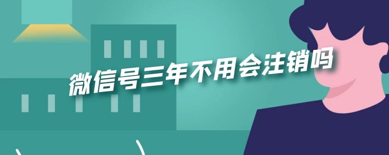 微信号三年不用会注销吗 微信三年不用会被注销吗