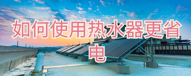 如何使用热水器更省电 如何使用热水器更省电一点