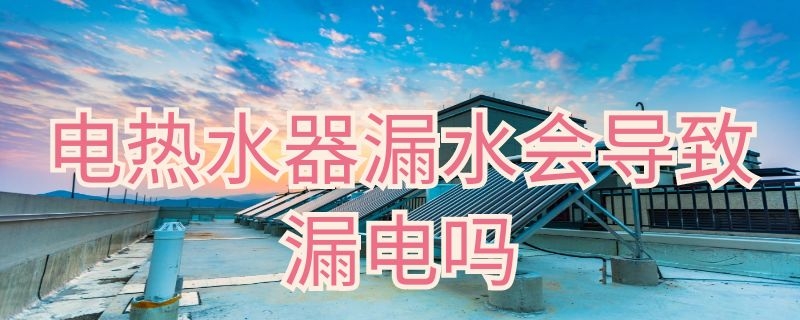 电热水器漏水会导致漏电吗（电热水器漏水了会漏电吗）