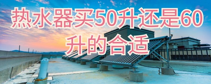 热水器买50升还是60升的合适 50升60升热水器区别大吗