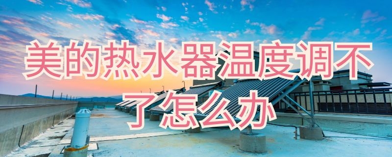 美的热水器温度调不了怎么办（美的热水器温度调不了怎么办呢）