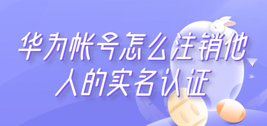 华为帐号怎么注销他人的实名认证（华为帐号如何取消实名认证）