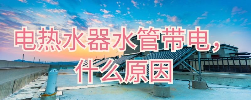 电热水器水管带电什么原因 热水器出来水带电什么原因