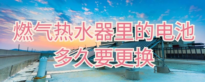 燃气热水器里的电池多久要更换 燃气热水器里的电池多久要更换一次