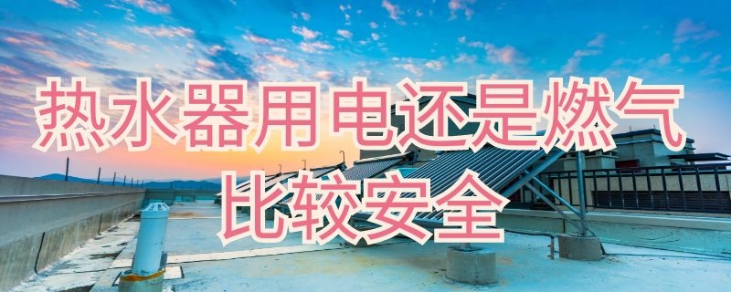 热水器用电还是燃气比较安全（热水器用电还是燃气比较安全些）