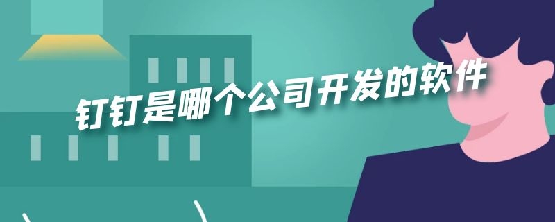 钉钉是哪个公司开发的软件（钉钉是哪个公司开发的软件啊）