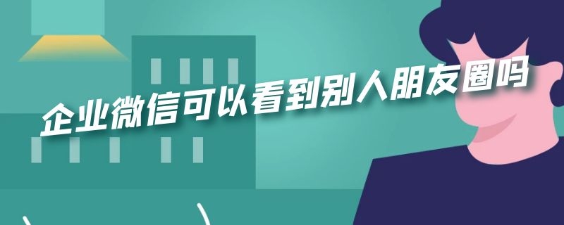 企业微信可以看到别人朋友圈吗 企业微信可以看到别人朋友圈吗怎么设置