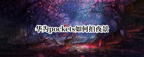 华为pockets如何拍夜景（华为怎么使用夜拍）