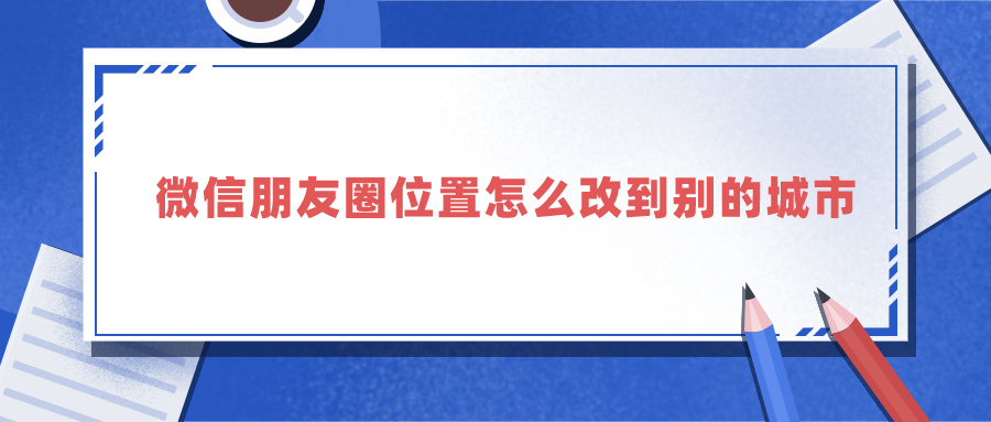 微信朋友圈位置怎么改到别的城市（微信虚拟位置软件）