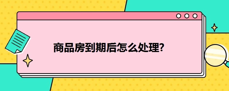 商品房到期后怎么处理（商品房房产到期后怎么办）