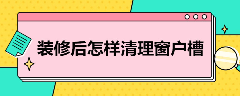 装修后怎样清理窗户槽（装修后窗户槽怎么清理）